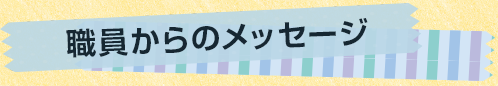 職員からのメッセージ